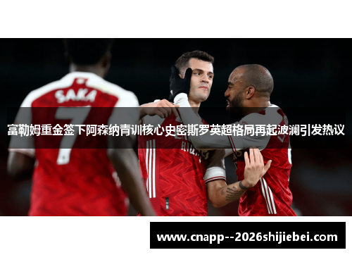 富勒姆重金签下阿森纳青训核心史密斯罗英超格局再起波澜引发热议 富勒姆重金签下阿森纳青训核心史密斯罗英超格局再起波澜引发热议