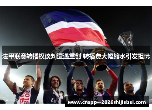 法甲联赛转播权谈判遭遇重创 转播费大幅缩水引发担忧