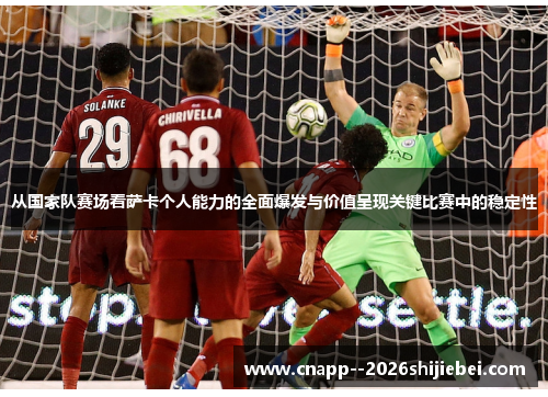 从国家队赛场看萨卡个人能力的全面爆发与价值呈现关键比赛中的稳定性