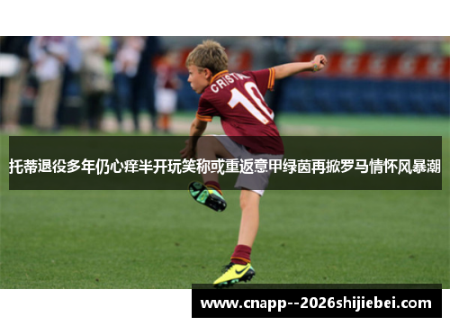 托蒂退役多年仍心痒半开玩笑称或重返意甲绿茵再掀罗马情怀风暴潮
