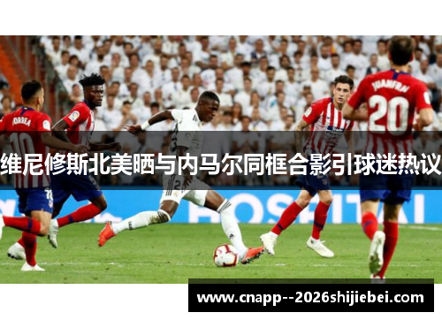 维尼修斯北美晒与内马尔同框合影引球迷热议