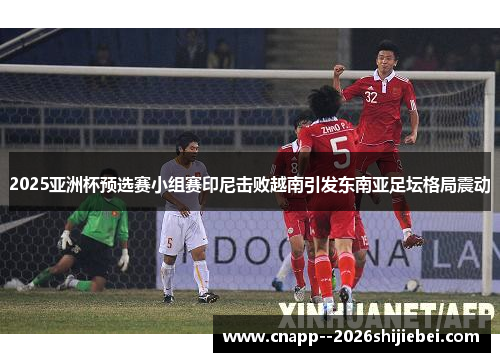 2025亚洲杯预选赛小组赛印尼击败越南引发东南亚足坛格局震动